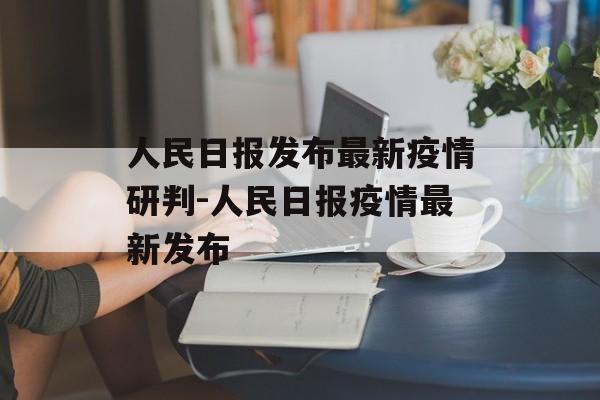 人民日报发布最新疫情研判-人民日报疫情最新发布 人民日报发布最新疫情研判-人民日报疫情最新发布